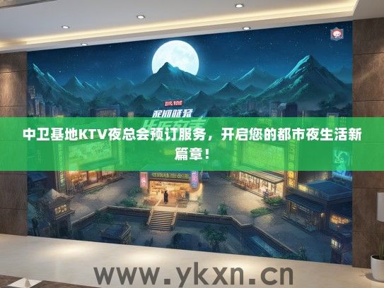 中卫基地KTV夜总会预订服务，开启您的都市夜生活新篇章！